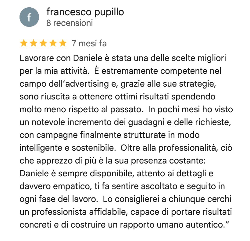 Recensione su Google di Francesco Pupillo, 5 stelle: Lavorare con Daniele è stata una delle scelte migliori per la mia attività. È estremamente competente nel campo dell'advertising e, grazie alle sue strategie, sono riuscita a ottenere ottimi risultati spendendo molto meno rispetto al passato. In pochi mesi ho visto un notevole incremento dei guadagni e delle richieste, con campagne finalmente strutturate in modo intelligente e sostenibile. Oltre alla professionalità, ciò che apprezzo di più è la sua presenza costante: Daniele è sempre disponibile, attento ai dettagli e davvero empatico, ti fa sentire ascoltato e seguito in ogni fase del lavoro. Lo consiglierei a chiunque cerchi un professionista affidabile, capace di portare risultati concreti e di costruire un rapporto umano autentico.